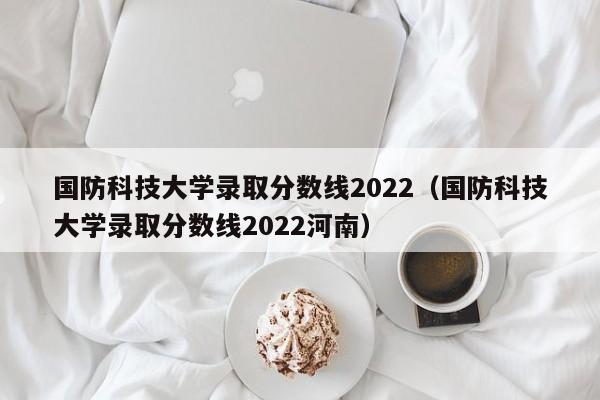 国防科技大学录取分数线2022（国防科技大学录取分数线2022河南）