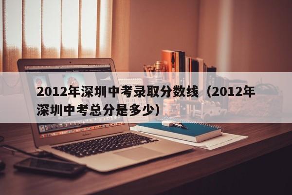 2012年深圳中考录取分数线（2012年深圳中考总分是多少）