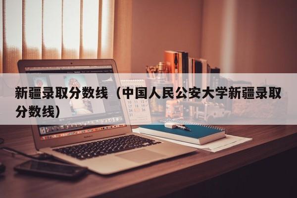 新疆录取分数线（中国人民公安大学新疆录取分数线）