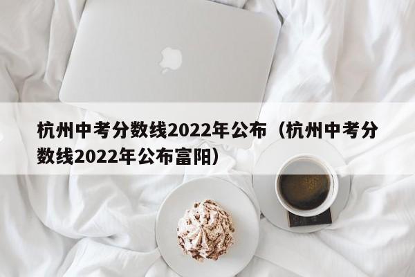 杭州中考分数线2022年公布（杭州中考分数线2022年公布富阳）