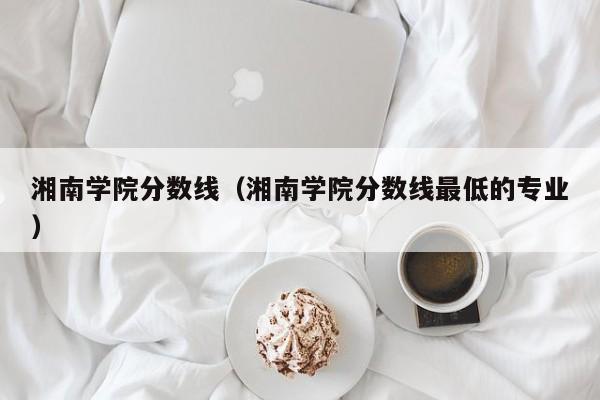 湘南学院分数线（湘南学院分数线最低的专业）