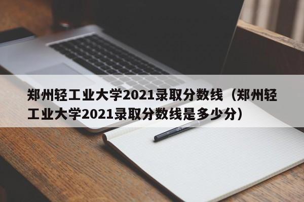 郑州轻工业大学2021录取分数线（郑州轻工业大学2021录取分数线是多少分）