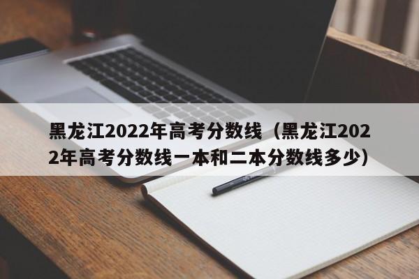 黑龙江2022年高考分数线（黑龙江2022年高考分数线一本和二本分数线多少）