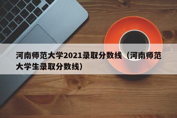 河南师范大学2021录取分数线（河南师范大学生录取分数线）