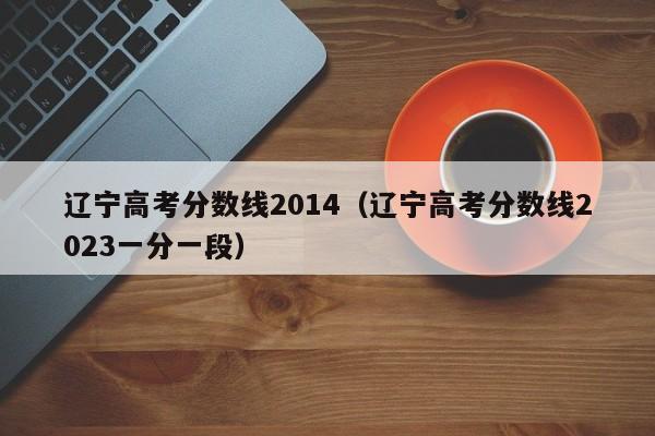 辽宁高考分数线2014（辽宁高考分数线2023一分一段）