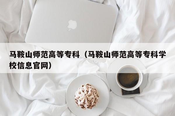 马鞍山师范高等专科（马鞍山师范高等专科学校信息官网）