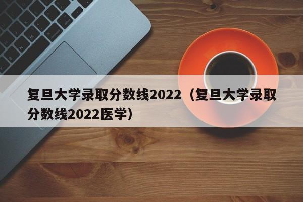 复旦大学录取分数线2022（复旦大学录取分数线2022医学）