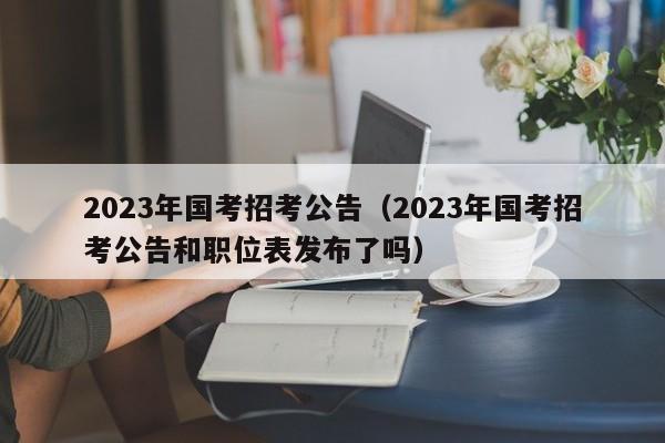 2023年国考招考公告（2023年国考招考公告和职位表发布了吗）