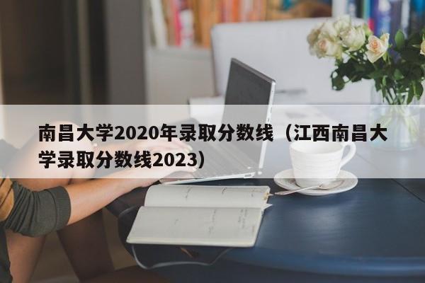 南昌大学2020年录取分数线（江西南昌大学录取分数线2023）