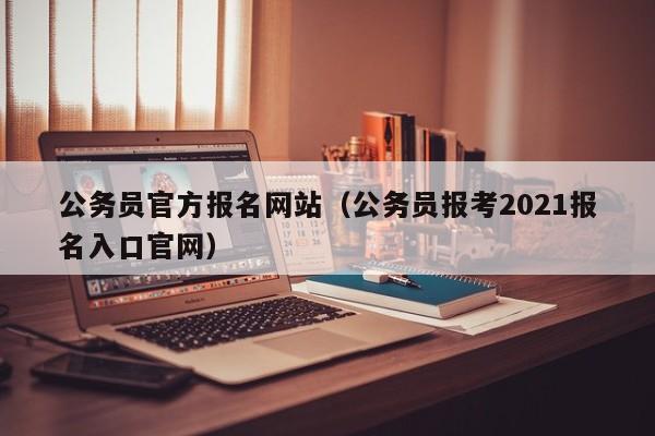 公务员官方报名网站（公务员报考2021报名入口官网）