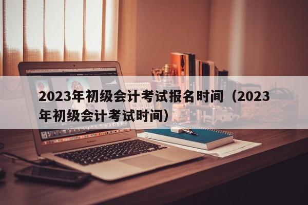 2023年初级会计考试报名时间（2023年初级会计考试时间）