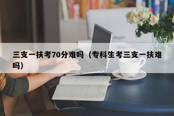 三支一扶考70分难吗（专科生考三支一扶难吗）