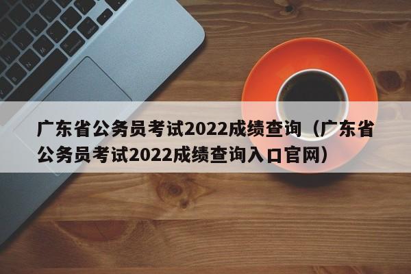 广东省公务员考试2022成绩查询（广东省公务员考试2022成绩查询入口官网）