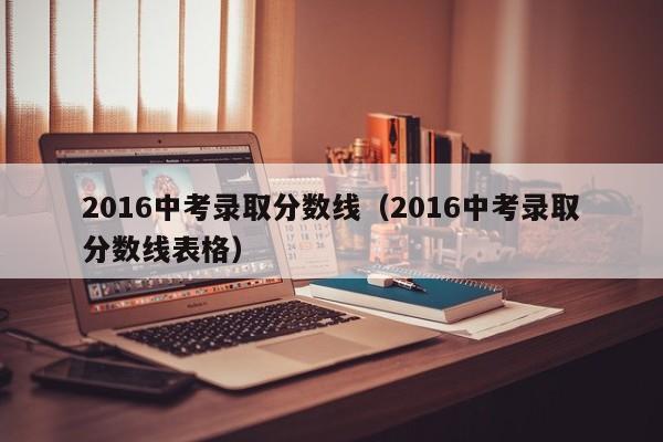 2016中考录取分数线（2016中考录取分数线表格）