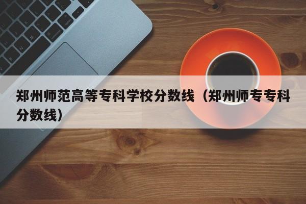 郑州师范高等专科学校分数线（郑州师专专科分数线）