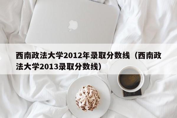 西南政法大学2012年录取分数线（西南政法大学2013录取分数线）