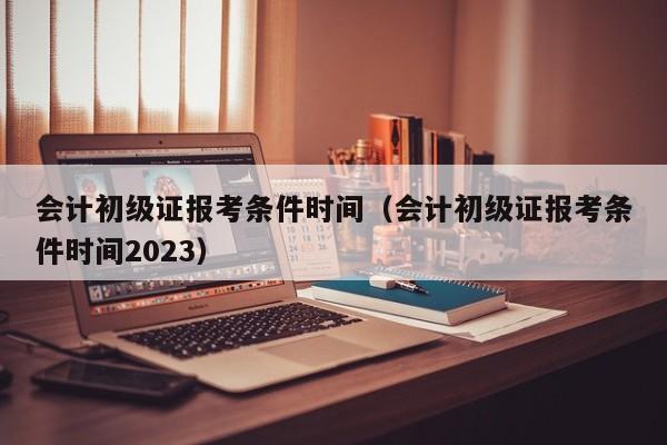 会计初级证报考条件时间（会计初级证报考条件时间2023）