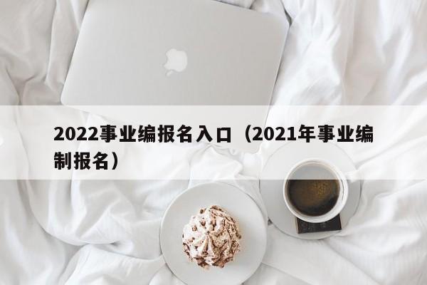 2022事业编报名入口（2021年事业编制报名）