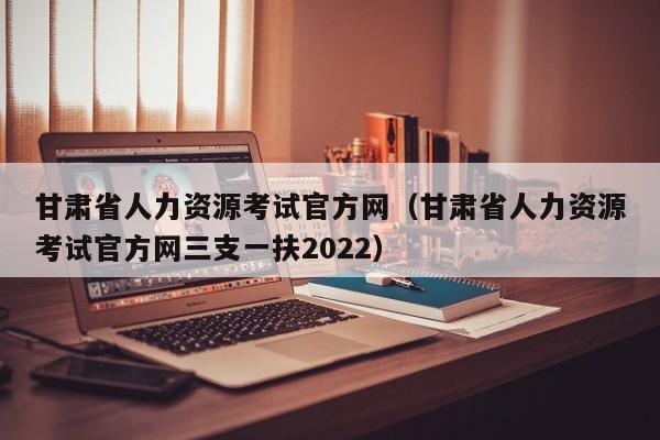 甘肃省人力资源考试官方网（甘肃省人力资源考试官方网三支一扶2022）