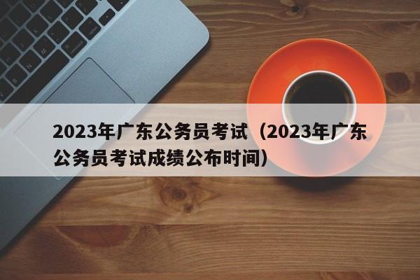 2023年广东公务员考试（2023年广东公务员考试成绩公布时间）