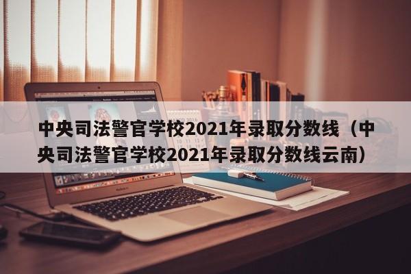 中央司法警官学校2021年录取分数线（中央司法警官学校2021年录取分数线云南）