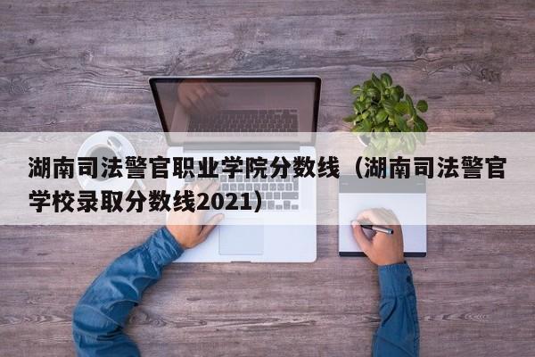 湖南司法警官职业学院分数线（湖南司法警官学校录取分数线2021）