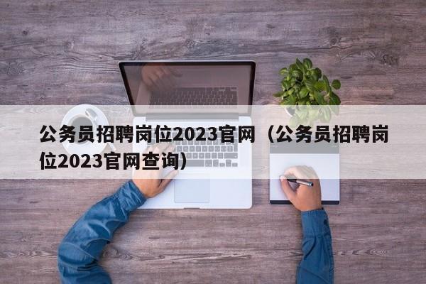 公务员招聘岗位2023官网（公务员招聘岗位2023官网查询）