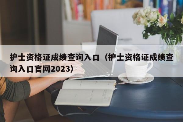 护士资格证成绩查询入口（护士资格证成绩查询入口官网2023）