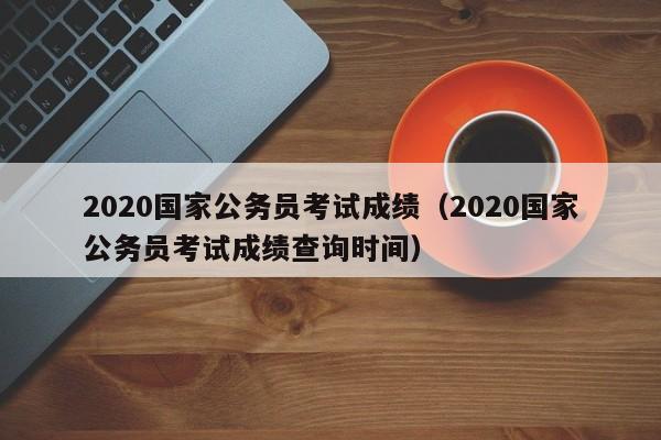 2020国家公务员考试成绩（2020国家公务员考试成绩查询时间）