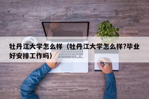 牡丹江大学怎么样（牡丹江大学怎么样?毕业好安排工作吗）