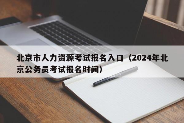 北京市人力资源考试报名入口（2024年北京公务员考试报名时间）