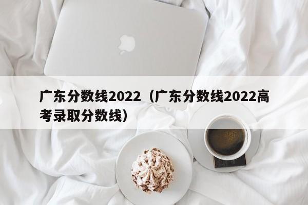 广东分数线2022（广东分数线2022高考录取分数线）