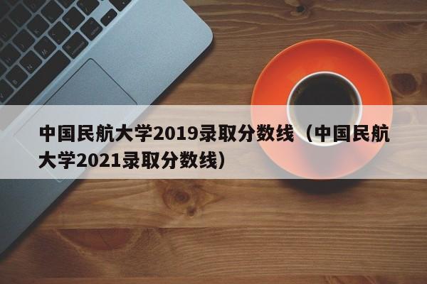 中国民航大学2019录取分数线（中国民航大学2021录取分数线）