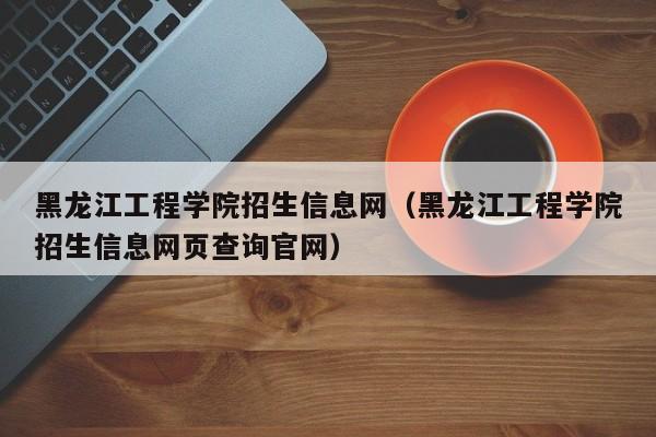 黑龙江工程学院招生信息网（黑龙江工程学院招生信息网页查询官网）