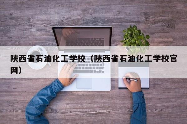 陕西省石油化工学校（陕西省石油化工学校官网）