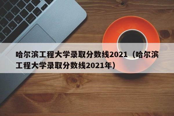 哈尔滨工程大学录取分数线2021（哈尔滨工程大学录取分数线2021年）