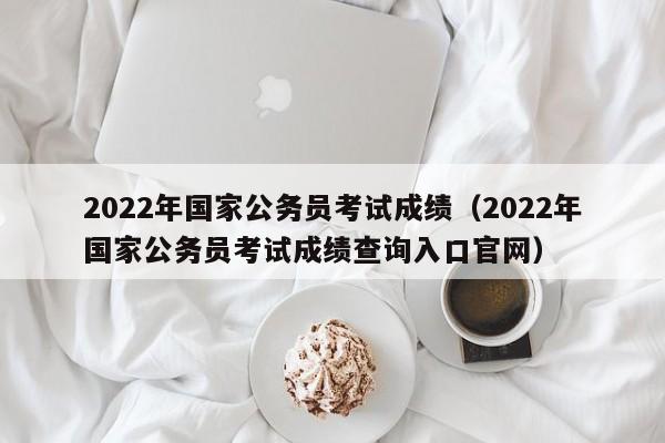 2022年国家公务员考试成绩（2022年国家公务员考试成绩查询入口官网）