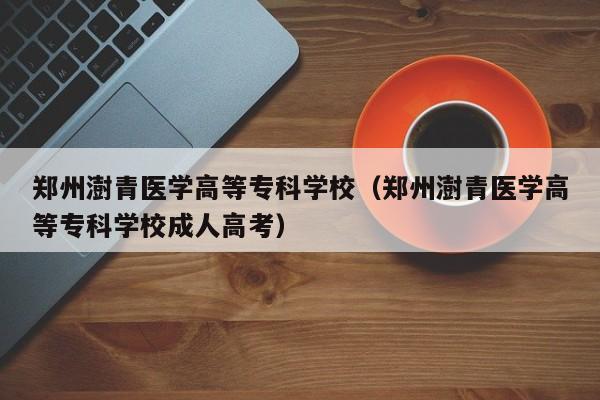 郑州澍青医学高等专科学校（郑州澍青医学高等专科学校成人高考）