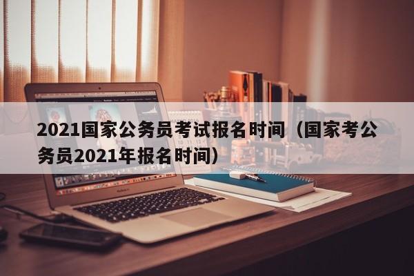 2021国家公务员考试报名时间（国家考公务员2021年报名时间）