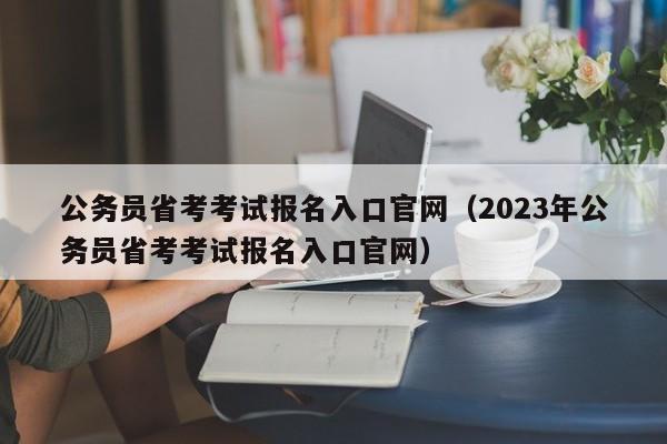 公务员省考考试报名入口官网（2023年公务员省考考试报名入口官网）