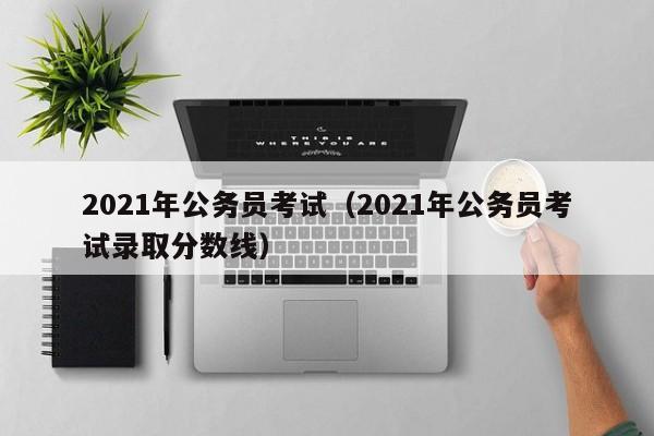 2021年公务员考试（2021年公务员考试录取分数线）