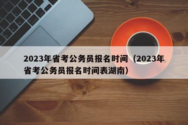 2023年省考公务员报名时间（2023年省考公务员报名时间表湖南）