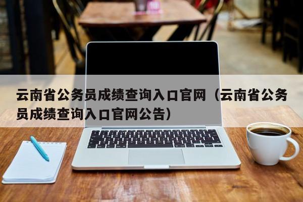 云南省公务员成绩查询入口官网（云南省公务员成绩查询入口官网公告）