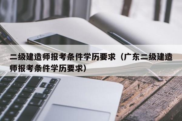 二级建造师报考条件学历要求（广东二级建造师报考条件学历要求）