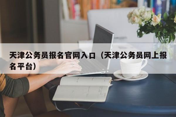 天津公务员报名官网入口（天津公务员网上报名平台）