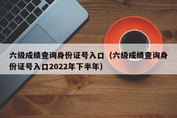 六级成绩查询身份证号入口（六级成绩查询身份证号入口2022年下半年）