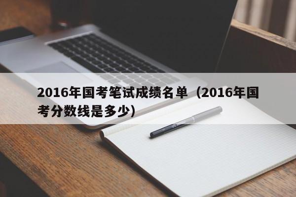 2016年国考笔试成绩名单（2016年国考分数线是多少）