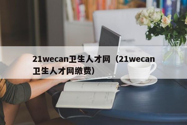 21wecan卫生人才网（21wecan卫生人才网缴费）