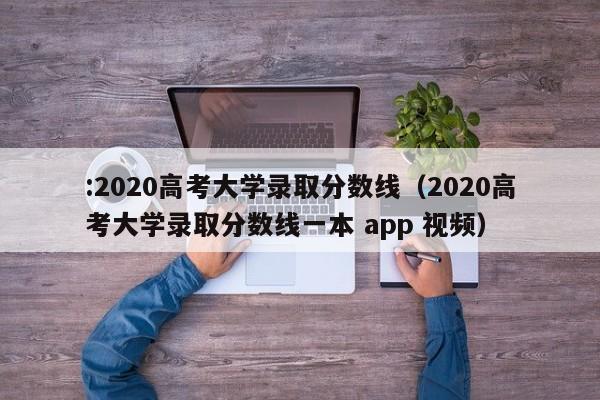 :2020高考大学录取分数线（2020高考大学录取分数线一本 app 视频）