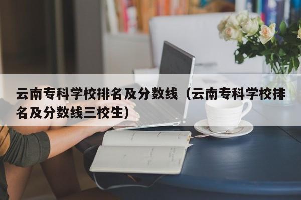 云南专科学校排名及分数线（云南专科学校排名及分数线三校生）